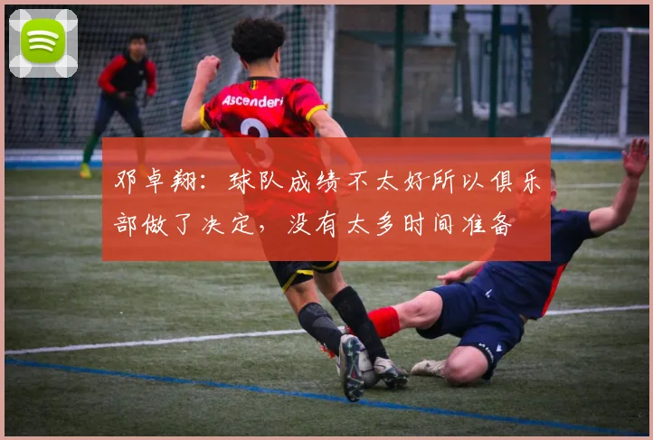 邓卓翔：球队成绩不太好所以俱乐部做了决定，没有太多时间准备